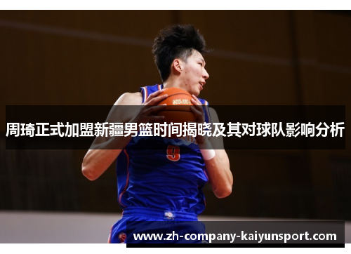 周琦正式加盟新疆男篮时间揭晓及其对球队影响分析