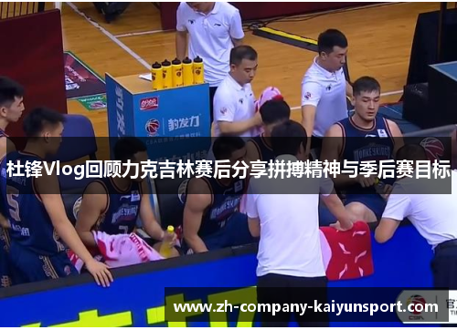 杜锋Vlog回顾力克吉林赛后分享拼搏精神与季后赛目标