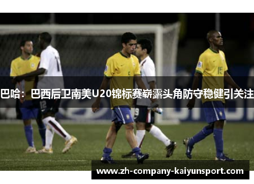 巴哈：巴西后卫南美U20锦标赛崭露头角防守稳健引关注