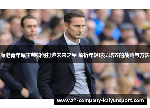 海港青年军主帅如何打造未来之星 解析年轻球员培养的战略与方法