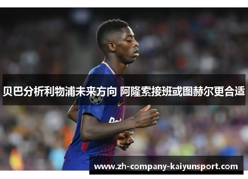 贝巴分析利物浦未来方向 阿隆索接班或图赫尔更合适 贝巴分析利物浦未来方向 阿隆索接班或图赫尔更合适