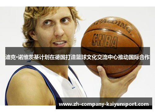 迪克·诺维茨基计划在德国打造篮球文化交流中心推动国际合作
