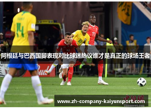 阿根廷与巴西国脚表现对比球迷热议谁才是真正的球场王者